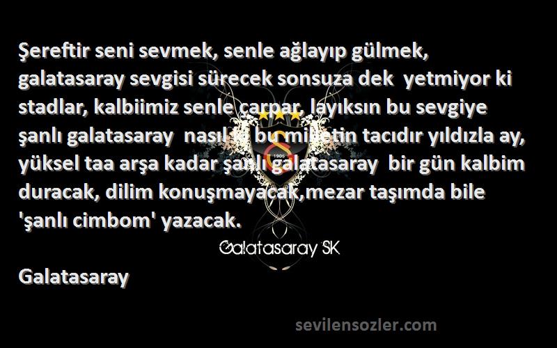 Galatasaray Sözleri 
Şereftir seni sevmek, senle ağlayıp gülmek, galatasaray sevgisi sürecek sonsuza dek  yetmiyor ki stadlar, kalbiimiz senle çarpar, layıksın bu sevgiye şanlı galatasaray  nasıl ki bu milletin tacıdır yıldızla ay, yüksel taa arşa kadar şanlı galatasaray  bir gün kalbim duracak, dilim konuşmayacak,mezar taşımda bile 'şanlı cimbom' yazacak.