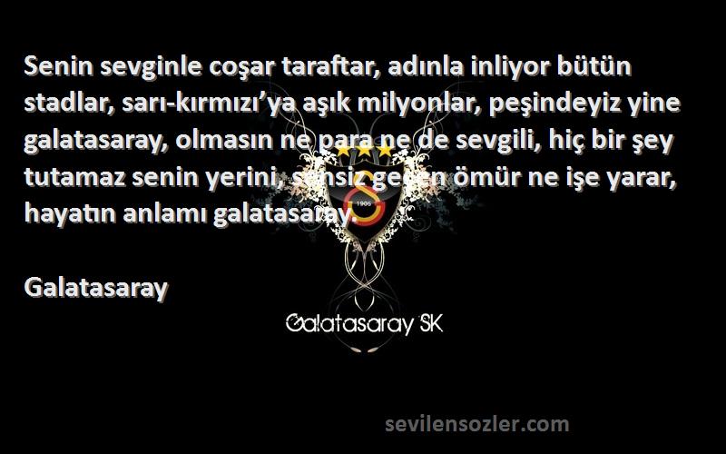 Galatasaray Sözleri 
Senin sevginle coşar taraftar, adınla inliyor bütün stadlar, sarı-kırmızı’ya aşık milyonlar, peşindeyiz yine galatasaray, olmasın ne para ne de sevgili, hiç bir şey tutamaz senin yerini, sensiz geçen ömür ne işe yarar, hayatın anlamı galatasaray.