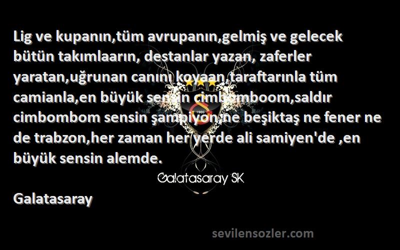 Galatasaray Sözleri 
Lig ve kupanın,tüm avrupanın,gelmiş ve gelecek bütün takımlaarın, destanlar yazan, zaferler yaratan,uğrunan canını koyaan,taraftarınla tüm camianla,en büyük sensin cimbomboom,saldır cimbombom sensin şampiyon,ne beşiktaş ne fener ne de trabzon,her zaman her yerde ali samiyen'de ,en büyük sensin alemde.