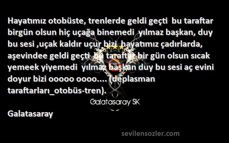 Galatasaray Sözleri 
Hayatımız otobüste, trenlerde geldi geçti  bu taraftar birgün olsun hiç uçağa binemedi  yılmaz başkan, duy bu sesi ,uçak kaldır uçur bizi  hayatımız çadırlarda, aşevindee geldi geçti  bu taraftar bir gün olsun sıcak yemeek yiyemedi  yılmaz başkan duy bu sesi aç evini doyur bizi ooooo oooo.... (deplasman taraftarları_otobüs-tren).