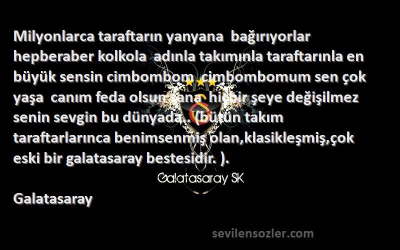 Galatasaray Sözleri 
Milyonlarca taraftarın yanyana  bağırıyorlar hepberaber kolkola  adınla takımınla taraftarınla en büyük sensin cimbombom  cimbombomum sen çok yaşa  canım feda olsun sana  hiçbir şeye değişilmez  senin sevgin bu dünyada.. (bütün takım taraftarlarınca benimsenmiş olan,klasikleşmiş,çok eski bir galatasaray bestesidir. ).