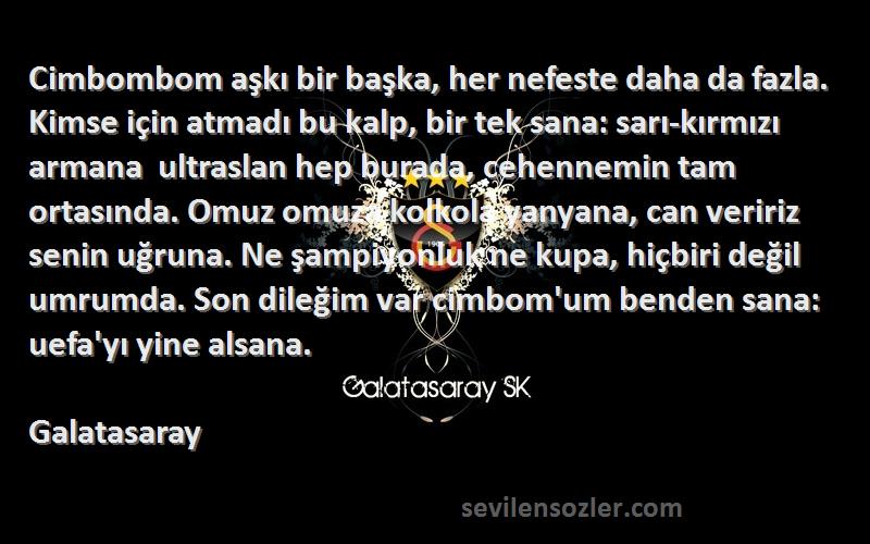 Galatasaray Sözleri 
Cimbombom aşkı bir başka, her nefeste daha da fazla. Kimse için atmadı bu kalp, bir tek sana: sarı-kırmızı armana  ultraslan hep burada, cehennemin tam ortasında. Omuz omuza kolkola yanyana, can veririz senin uğruna. Ne şampiyonluk ne kupa, hiçbiri değil umrumda. Son dileğim var cimbom'um benden sana: uefa'yı yine alsana.