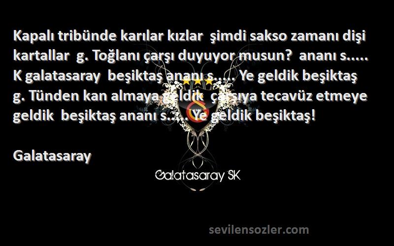 Galatasaray Sözleri 
Kapalı tribünde karılar kızlar  şimdi sakso zamanı dişi kartallar  g. Toğlanı çarşı duyuyor musun?  ananı s..... K galatasaray  beşiktaş ananı s..... Ye geldik beşiktaş  g. Tünden kan almaya geldik  çarşıya tecavüz etmeye geldik  beşiktaş ananı s..... Ye geldik beşiktaş!