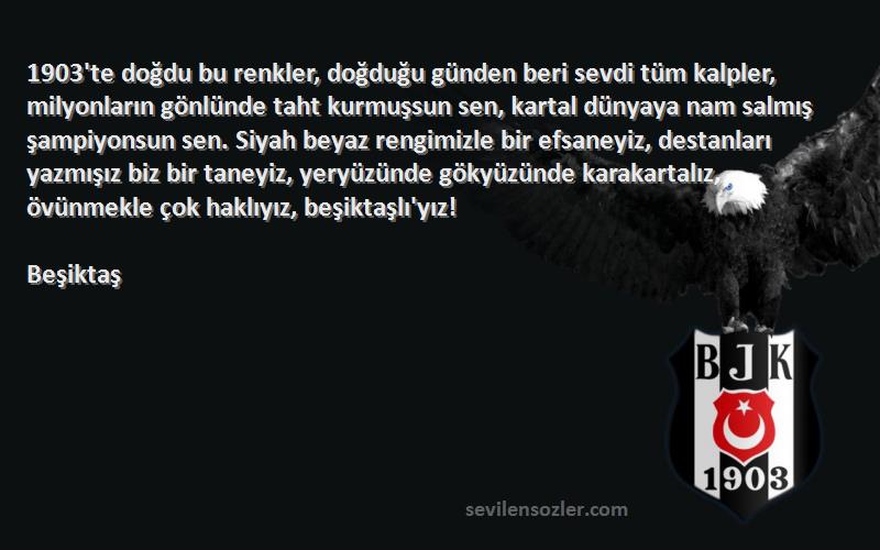 Beşiktaş Sözleri 
1903'te doğdu bu renkler, doğduğu günden beri sevdi tüm kalpler, milyonların gönlünde taht kurmuşsun sen, kartal dünyaya nam salmış şampiyonsun sen. Siyah beyaz rengimizle bir efsaneyiz, destanları yazmışız biz bir taneyiz, yeryüzünde gökyüzünde karakartalız, övünmekle çok haklıyız, beşiktaşlı'yız!