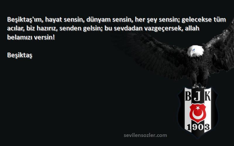 Beşiktaş Sözleri 
Beşiktaş'ım, hayat sensin, dünyam sensin, her şey sensin; gelecekse tüm acılar, biz hazırız, senden gelsin; bu sevdadan vazgeçersek, allah belamızı versin!