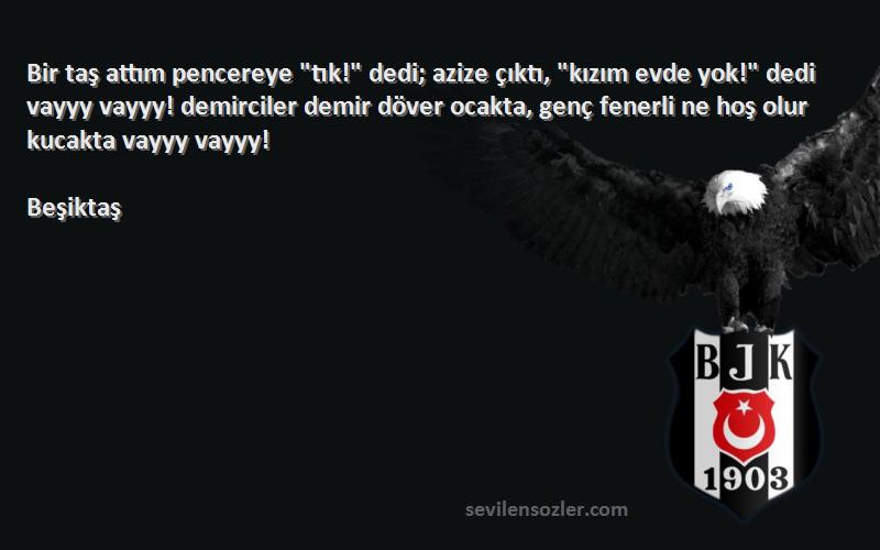 Beşiktaş Sözleri 
Bir taş attım pencereye tık! dedi; azize çıktı, kızım evde yok! dedi vayyy vayyy! demirciler demir döver ocakta, genç fenerli ne hoş olur kucakta vayyy vayyy!