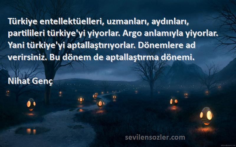 Nihat Genç Sözleri 
Türkiye entellektüelleri, uzmanları, aydınları, partilileri türkiye'yi yiyorlar. Argo anlamıyla yiyorlar. Yani türkiye'yi aptallaştırıyorlar. Dönemlere ad verirsiniz. Bu dönem de aptallaştırma dönemi.