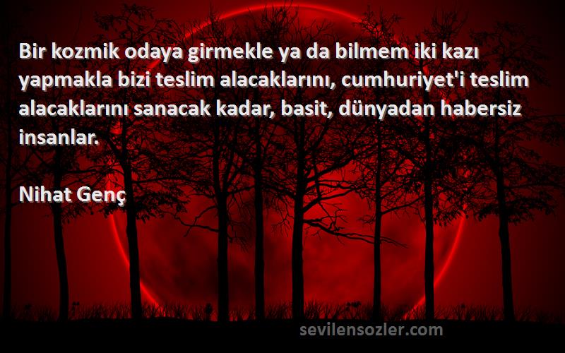 Nihat Genç Sözleri 
Bir kozmik odaya girmekle ya da bilmem iki kazı yapmakla bizi teslim alacaklarını, cumhuriyet'i teslim alacaklarını sanacak kadar, basit, dünyadan habersiz insanlar.
