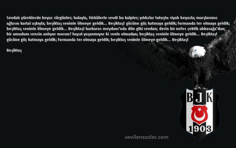 Beşiktaş Sözleri 
Sevdalı yüreklerde beyaz sürgünler; halayla, türkülerle sevdi bu kalpler; yıldızlar tutuştu siyah beyazla; marşlarımız ağlasın kartal aşkıyla; beşiktaş seninle ölmeye geldik... Beşiktaş! gücüne güç katmaya geldik; formanda ter olmaya geldik; beşiktaş seninle ölmeye geldik... Beşiktaş! barbaros meydanı'nda dün gibi sevdan; derin bir nefes çektik abbasağa'dan; bir umudum sensin anlıyor musun? hayat yaşanmıyor ki senle olmadan; beşiktaş seninle ölmeye geldik... Beşiktaş! gücüne güç katmaya geldik; formanda ter olmaya geldik; beşiktaş seninle ölmeye geldik... Beşiktaş!