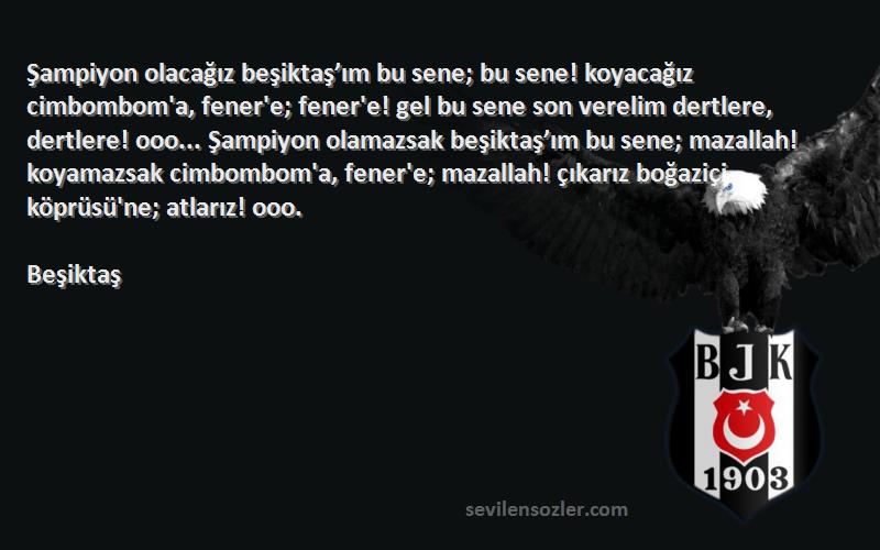 Beşiktaş Sözleri 
Şampiyon olacağız beşiktaş’ım bu sene; bu sene! koyacağız cimbombom'a, fener'e; fener'e! gel bu sene son verelim dertlere, dertlere! ooo... Şampiyon olamazsak beşiktaş’ım bu sene; mazallah! koyamazsak cimbombom'a, fener'e; mazallah! çıkarız boğaziçi köprüsü'ne; atlarız! ooo.