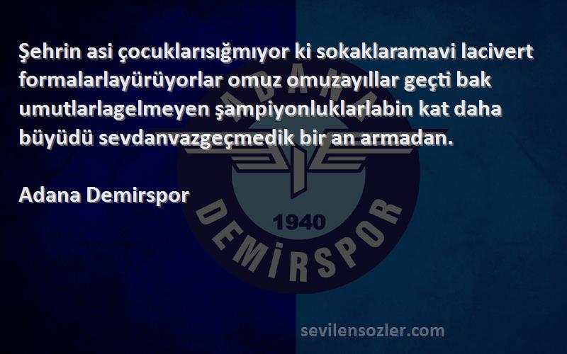 Adana Demirspor Sözleri 
Şehrin asi çocuklarısığmıyor ki sokaklaramavi lacivert formalarlayürüyorlar omuz omuzayıllar geçti bak umutlarlagelmeyen şampiyonluklarlabin kat daha büyüdü sevdanvazgeçmedik bir an armadan.