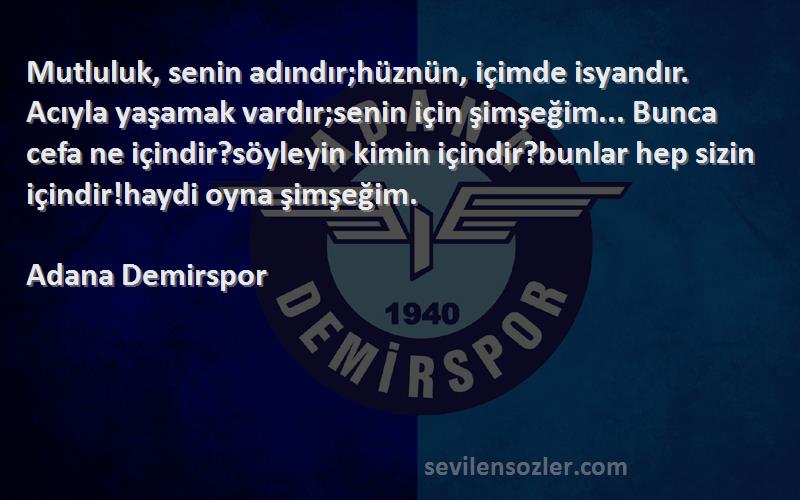 Adana Demirspor Sözleri 
Mutluluk, senin adındır;hüznün, içimde isyandır. Acıyla yaşamak vardır;senin için şimşeğim... Bunca cefa ne içindir?söyleyin kimin içindir?bunlar hep sizin içindir!haydi oyna şimşeğim.