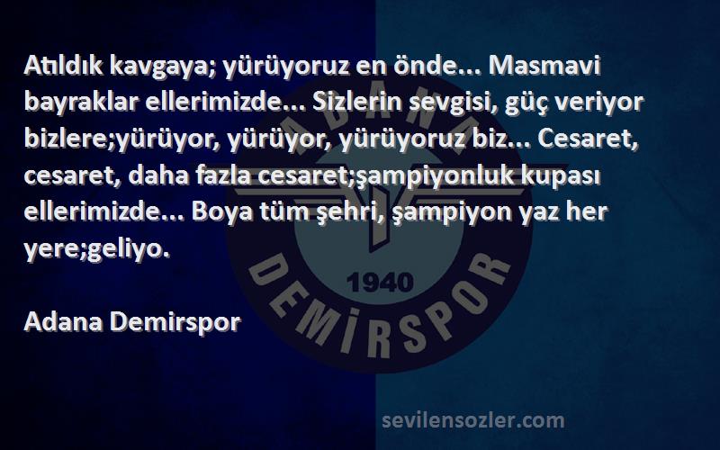 Adana Demirspor Sözleri 
Atıldık kavgaya; yürüyoruz en önde... Masmavi bayraklar ellerimizde... Sizlerin sevgisi, güç veriyor bizlere;yürüyor, yürüyor, yürüyoruz biz... Cesaret, cesaret, daha fazla cesaret;şampiyonluk kupası ellerimizde... Boya tüm şehri, şampiyon yaz her yere;geliyo.