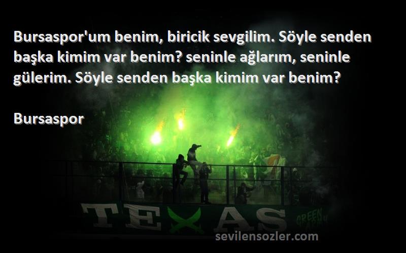 Bursaspor Sözleri 
Bursaspor'um benim, biricik sevgilim. Söyle senden başka kimim var benim? seninle ağlarım, seninle gülerim. Söyle senden başka kimim var benim?