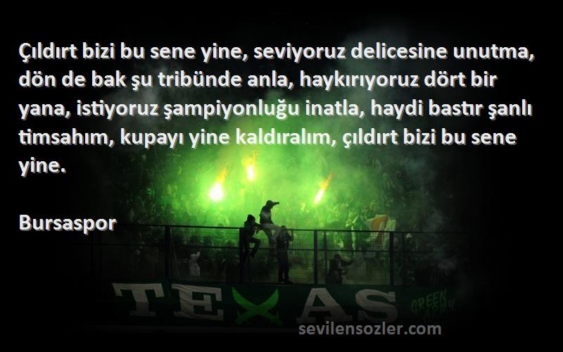 Bursaspor Sözleri 
Çıldırt bizi bu sene yine, seviyoruz delicesine unutma, dön de bak şu tribünde anla, haykırıyoruz dört bir yana, istiyoruz şampiyonluğu inatla, haydi bastır şanlı timsahım, kupayı yine kaldıralım, çıldırt bizi bu sene yine.