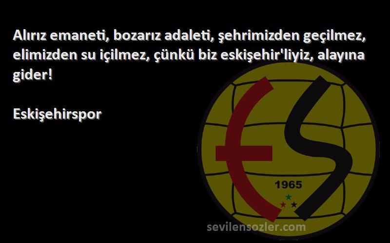 Eskişehirspor Sözleri 
Alırız emaneti, bozarız adaleti, şehrimizden geçilmez, elimizden su içilmez, çünkü biz eskişehir'liyiz, alayına gider!