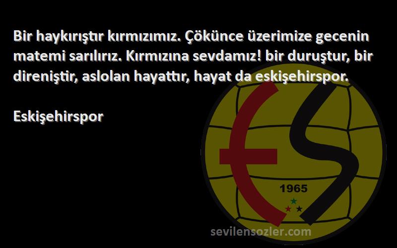 Eskişehirspor Sözleri 
Bir haykırıştır kırmızımız. Çökünce üzerimize gecenin matemi sarılırız. Kırmızına sevdamız! bir duruştur, bir direniştir, aslolan hayattır, hayat da eskişehirspor.