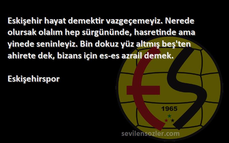 Eskişehirspor Sözleri 
Eskişehir hayat demektir vazgeçemeyiz. Nerede olursak olalım hep sürgününde, hasretinde ama yinede seninleyiz. Bin dokuz yüz altmış beş'ten ahirete dek, bizans için es-es azrail demek.