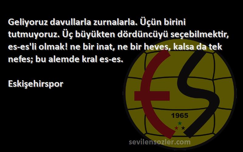 Eskişehirspor Sözleri 
Geliyoruz davullarla zurnalarla. Üçün birini tutmuyoruz. Üç büyükten dördüncüyü seçebilmektir, es-es'li olmak! ne bir inat, ne bir heves, kalsa da tek nefes; bu alemde kral es-es.