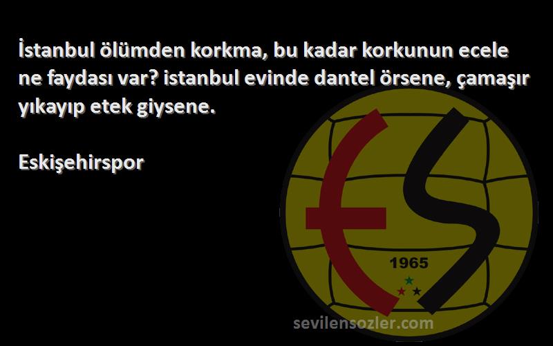 Eskişehirspor Sözleri 
İstanbul ölümden korkma, bu kadar korkunun ecele ne faydası var? istanbul evinde dantel örsene, çamaşır yıkayıp etek giysene.