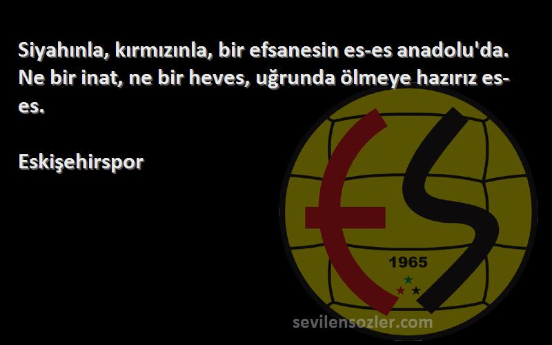 Eskişehirspor Sözleri 
Siyahınla, kırmızınla, bir efsanesin es-es anadolu'da. Ne bir inat, ne bir heves, uğrunda ölmeye hazırız es-es.