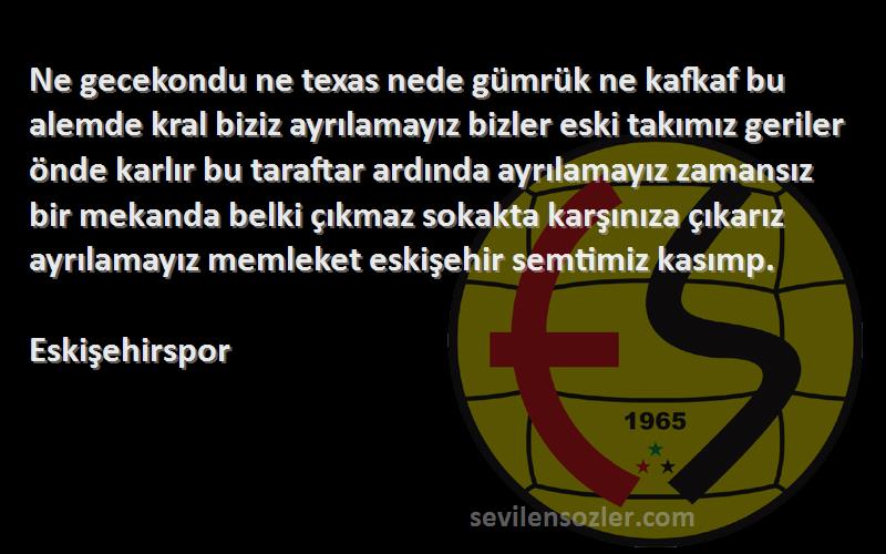 Eskişehirspor Sözleri 
Ne gecekondu ne texas nede gümrük ne kafkaf bu alemde kral biziz ayrılamayız bizler eski takımız geriler önde karlır bu taraftar ardında ayrılamayız zamansız bir mekanda belki çıkmaz sokakta karşınıza çıkarız ayrılamayız memleket eskişehir semtimiz kasımp.