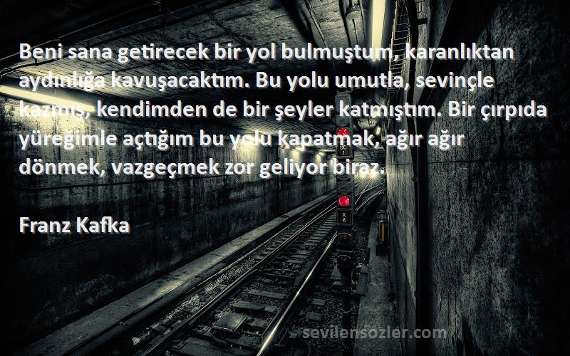 Franz Kafka Sözleri 
Beni sana getirecek bir yol bulmuştum, karanlıktan aydınlığa kavuşacaktım. Bu yolu umutla, sevinçle kazmış, kendimden de bir şeyler katmıştım. Bir çırpıda yüreğimle açtığım bu yolu kapatmak, ağır ağır dönmek, vazgeçmek zor geliyor biraz.