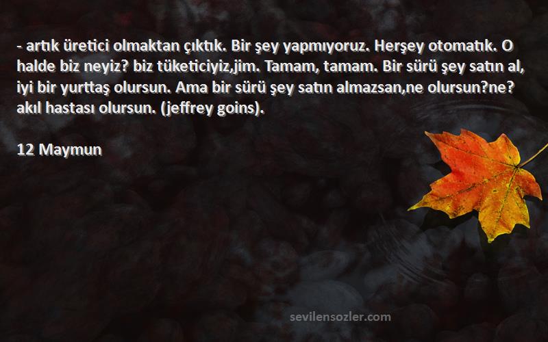 12 Maymun Sözleri 
- artık üretici olmaktan çıktık. Bir şey yapmıyoruz. Herşey otomatık. O halde biz neyiz? biz tüketiciyiz,jim. Tamam, tamam. Bir sürü şey satın al, iyi bir yurttaş olursun. Ama bir sürü şey satın almazsan,ne olursun?ne? akıl hastası olursun. (jeffrey goins).