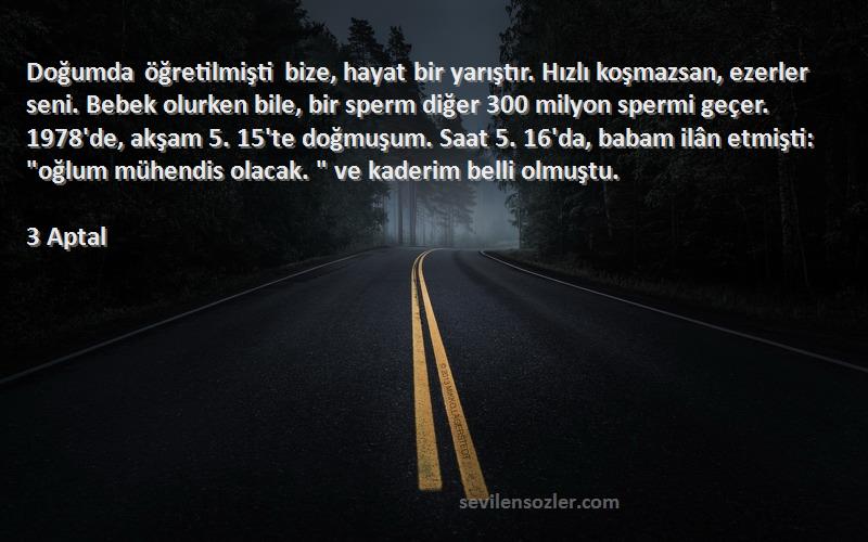 3 Aptal Sözleri 
Doğumda öğretilmişti bize, hayat bir yarıştır. Hızlı koşmazsan, ezerler seni. Bebek olurken bile, bir sperm diğer 300 milyon spermi geçer. 1978'de, akşam 5. 15'te doğmuşum. Saat 5. 16'da, babam ilân etmişti: oğlum mühendis olacak.  ve kaderim belli olmuştu.