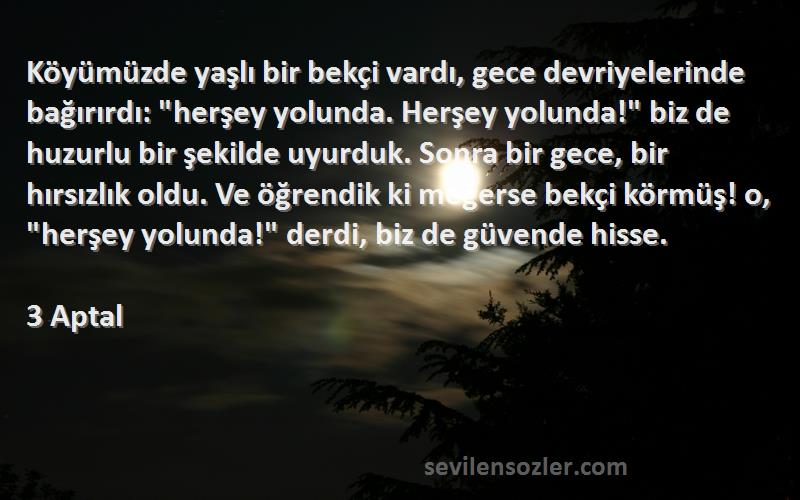 3 Aptal Sözleri 
Köyümüzde yaşlı bir bekçi vardı, gece devriyelerinde bağırırdı: herşey yolunda. Herşey yolunda! biz de huzurlu bir şekilde uyurduk. Sonra bir gece, bir hırsızlık oldu. Ve öğrendik ki meğerse bekçi körmüş! o, herşey yolunda! derdi, biz de güvende hisse.