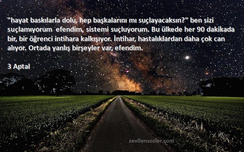 3 Aptal Sözleri 
hayat baskılarla dolu, hep başkalarını mı suçlayacaksın? ben sizi suçlamıyorum efendim, sistemi suçluyorum. Bu ülkede her 90 dakikada bir, bir öğrenci intihara kalkışıyor. İntihar, hastalıklardan daha çok can alıyor. Ortada yanlış birşeyler var, efendim.