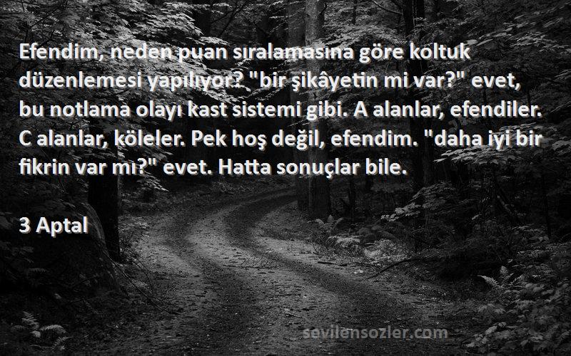 3 Aptal Sözleri 
Efendim, neden puan sıralamasına göre koltuk düzenlemesi yapılıyor? bir şikâyetin mi var? evet, bu notlama olayı kast sistemi gibi. A alanlar, efendiler. C alanlar, köleler. Pek hoş değil, efendim. daha iyi bir fikrin var mı? evet. Hatta sonuçlar bile.