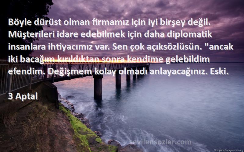 3 Aptal Sözleri 
Böyle dürüst olman firmamız için iyi birşey değil. Müşterileri idare edebilmek için daha diplomatik insanlara ihtiyacımız var. Sen çok açıksözlüsün. ancak iki bacağım kırıldıktan sonra kendime gelebildim efendim. Değişmem kolay olmadı anlayacağınız. Eski.