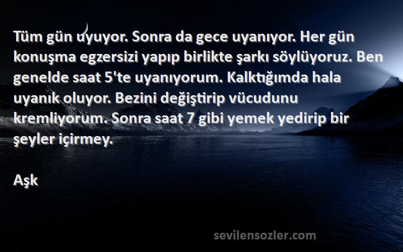 Aşk Sözleri 
Tüm gün uyuyor. Sonra da gece uyanıyor. Her gün konuşma egzersizi yapıp birlikte şarkı söylüyoruz. Ben genelde saat 5'te uyanıyorum. Kalktığımda hala uyanık oluyor. Bezini değiştirip vücudunu kremliyorum. Sonra saat 7 gibi yemek yedirip bir şeyler içirmey.