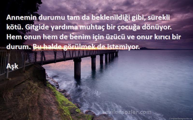 Aşk Sözleri 
Annemin durumu tam da beklenildiği gibi, sürekli kötü. Gitgide yardıma muhtaç bir çocuğa dönüyor. Hem onun hem de benim için üzücü ve onur kırıcı bir durum. Bu halde görülmek de istemiyor.