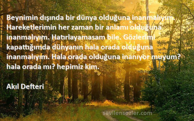 Akıl Defteri Sözleri 
Beynimin dışında bir dünya olduğuna inanmalıyım. Hareketlerimin her zaman bir anlamı olduğuna inanmalıyım. Hatırlayamasam bile. Gözlerimi kapattığımda dünyanın hala orada olduğuna inanmalıyım. Hala orada olduğuna inanıyor muyum? hala orada mı? hepimiz kim.