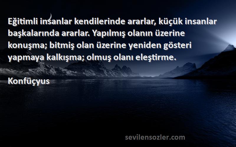 Konfüçyus Sözleri 
Eğitimli insanlar kendilerinde ararlar, küçük insanlar başkalarında ararlar. Yapılmış olanın üzerine konuşma; bitmiş olan üzerine yeniden gösteri yapmaya kalkışma; olmuş olanı eleştirme.