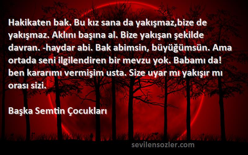 Başka Semtin Çocukları Sözleri 
Hakikaten bak. Bu kız sana da yakışmaz,bize de yakışmaz. Aklını başına al. Bize yakışan şekilde davran. -haydar abi. Bak abimsin, büyüğümsün. Ama ortada seni ilgilendiren bir mevzu yok. Babamı da! ben kararımı vermişim usta. Size uyar mı yakışır mı orası sizi.