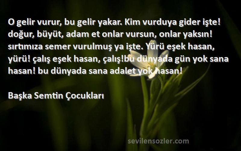 Başka Semtin Çocukları Sözleri 
O gelir vurur, bu gelir yakar. Kim vurduya gider işte! doğur, büyüt, adam et onlar vursun, onlar yaksın!sırtımıza semer vurulmuş ya işte. Yürü eşek hasan, yürü! çalış eşek hasan, çalış!bu dünyada gün yok sana hasan! bu dünyada sana adalet yok hasan!