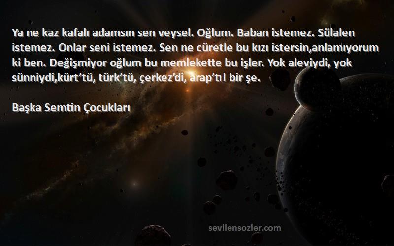 Başka Semtin Çocukları Sözleri 
Ya ne kaz kafalı adamsın sen veysel. Oğlum. Baban istemez. Sülalen istemez. Onlar seni istemez. Sen ne cüretle bu kızı istersin,anlamıyorum ki ben. Değişmiyor oğlum bu memlekette bu işler. Yok aleviydi, yok sünniydi,kürt’tü, türk’tü, çerkez’di, arap’tı! bir şe.