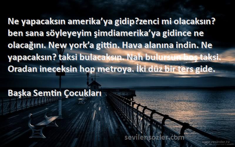 Başka Semtin Çocukları Sözleri 
Ne yapacaksın amerika’ya gidip?zenci mi olacaksın? ben sana söyleyeyim şimdiamerika’ya gidince ne olacağını. New york’a gittin. Hava alanına indin. Ne yapacaksın? taksi bulacaksın. Nah bulursun boş taksi. Oradan ineceksin hop metroya. İki düz bir ters gide.