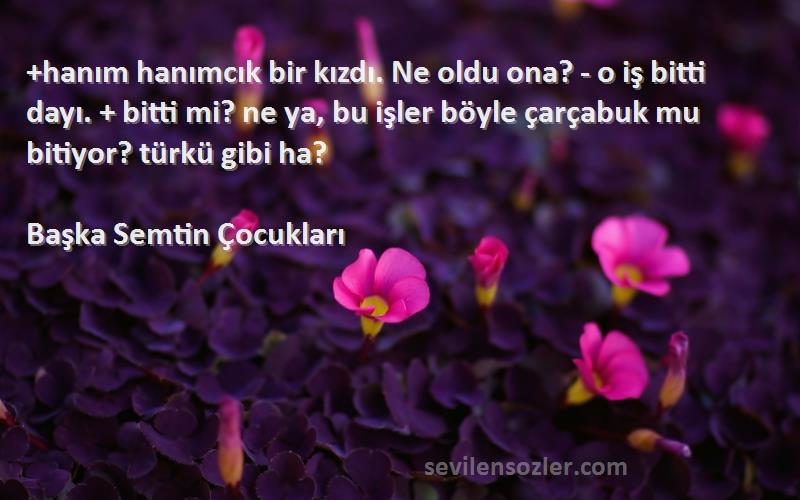 Başka Semtin Çocukları Sözleri 
+hanım hanımcık bir kızdı. Ne oldu ona? - o iş bitti dayı. + bitti mi? ne ya, bu işler böyle çarçabuk mu bitiyor? türkü gibi ha?