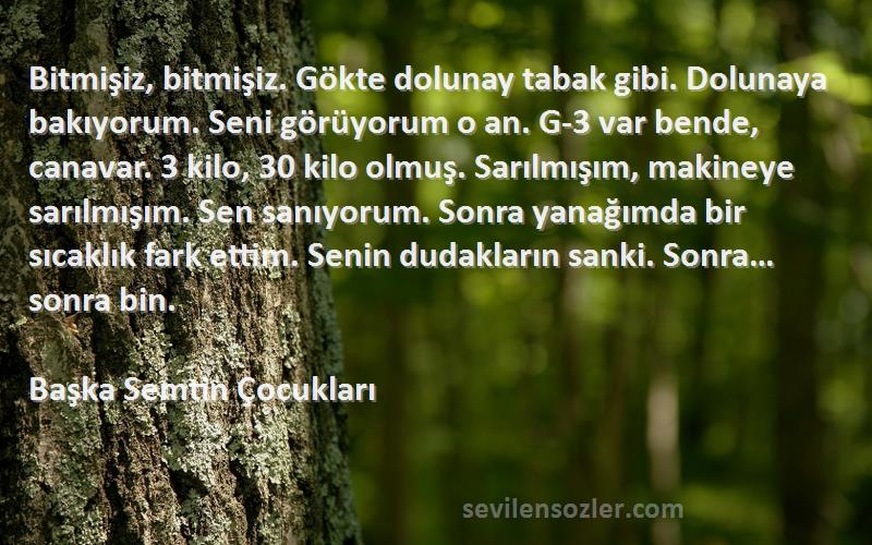 Başka Semtin Çocukları Sözleri 
Bitmişiz, bitmişiz. Gökte dolunay tabak gibi. Dolunaya bakıyorum. Seni görüyorum o an. G-3 var bende, canavar. 3 kilo, 30 kilo olmuş. Sarılmışım, makineye sarılmışım. Sen sanıyorum. Sonra yanağımda bir sıcaklık fark ettim. Senin dudakların sanki. Sonra…sonra bin.