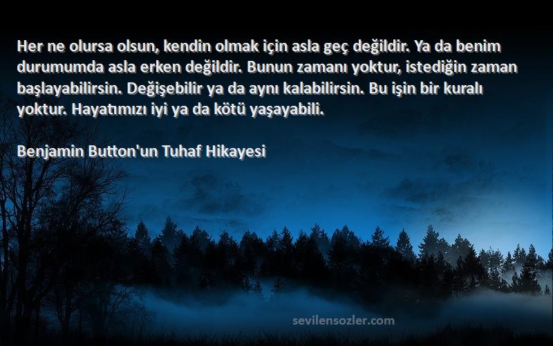 Benjamin Button'un Tuhaf Hikayesi Sözleri 
Her ne olursa olsun, kendin olmak için asla geç değildir. Ya da benim durumumda asla erken değildir. Bunun zamanı yoktur, istediğin zaman başlayabilirsin. Değişebilir ya da aynı kalabilirsin. Bu işin bir kuralı yoktur. Hayatımızı iyi ya da kötü yaşayabili.