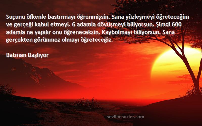 Batman Başlıyor Sözleri 
Suçunu öfkenle bastırmayı öğrenmişsin. Sana yüzleşmeyi öğreteceğim ve gerçeği kabul etmeyi. 6 adamla dövüşmeyi biliyorsun. Şimdi 600 adamla ne yapılır onu öğreneceksin. Kaybolmayı biliyorsun. Sana gerçekten görünmez olmayı öğreteceğiz.