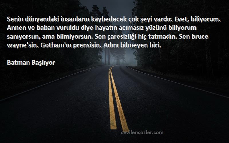 Batman Başlıyor Sözleri 
Senin dünyandaki insanların kaybedecek çok şeyi vardır. Evet, biliyorum. Annen ve baban vuruldu diye hayatın acımasız yüzünü biliyorum sanıyorsun, ama bilmiyorsun. Sen çaresizliği hiç tatmadın. Sen bruce wayne'sin. Gotham'ın prensisin. Adını bilmeyen biri.