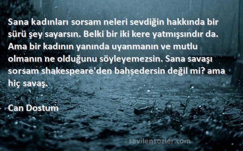 Can Dostum Sözleri 
Sana kadınları sorsam neleri sevdiğin hakkında bir sürü şey sayarsın. Belki bir iki kere yatmışsındır da. Ama bir kadının yanında uyanmanın ve mutlu olmanın ne olduğunu söyleyemezsin. Sana savaşı sorsam shakespeare'den bahsedersin değil mi? ama hiç savaş.