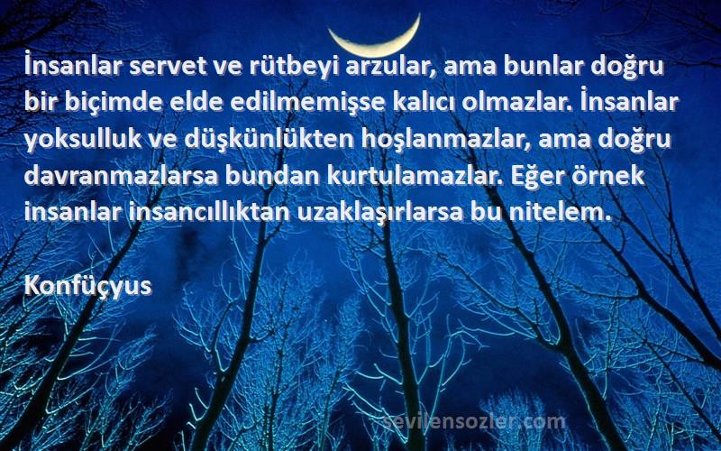 Konfüçyus Sözleri 
İnsanlar servet ve rütbeyi arzular, ama bunlar doğru bir biçimde elde edilmemişse kalıcı olmazlar. İnsanlar yoksulluk ve düşkünlükten hoşlanmazlar, ama doğru davranmazlarsa bundan kurtulamazlar. Eğer örnek insanlar insancıllıktan uzaklaşırlarsa bu nitelem.