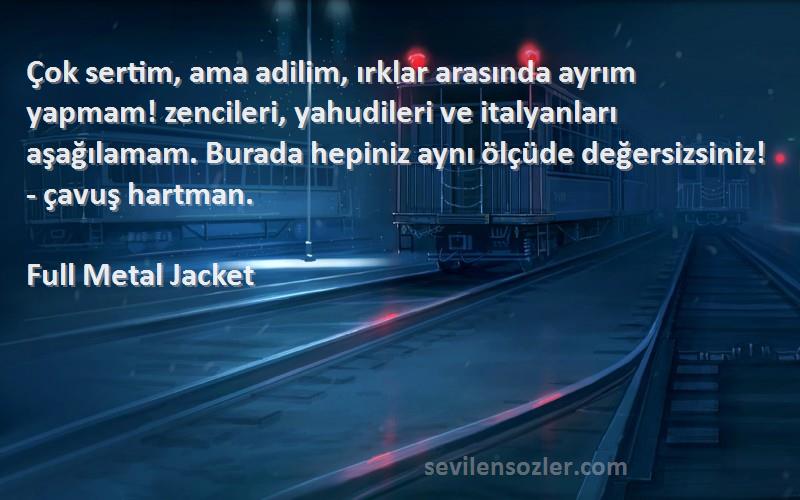 Full Metal Jacket Sözleri 
Çok sertim, ama adilim, ırklar arasında ayrım yapmam! zencileri, yahudileri ve italyanları aşağılamam. Burada hepiniz aynı ölçüde değersizsiniz! - çavuş hartman.