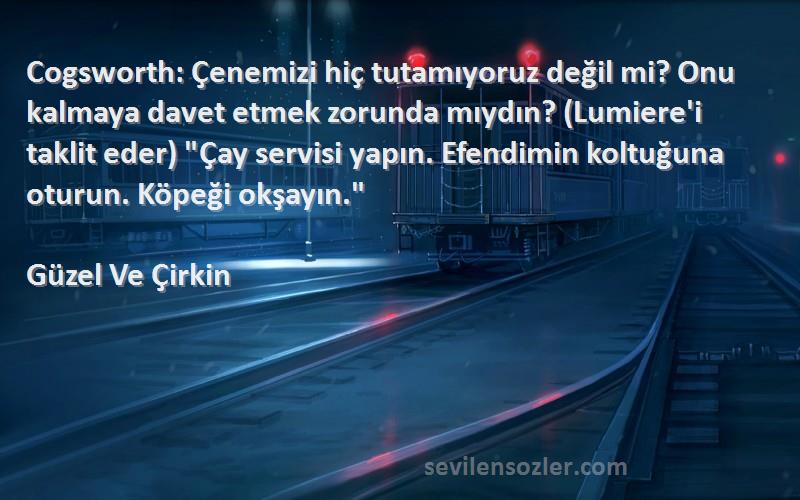 Güzel Ve Çirkin Sözleri 
Cogsworth: Çenemizi hiç tutamıyoruz değil mi? Onu kalmaya davet etmek zorunda mıydın? (Lumiere'i taklit eder) Çay servisi yapın. Efendimin koltuğuna oturun. Köpeği okşayın.